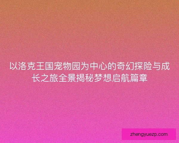 以洛克王国宠物园为中心的奇幻探险与成长之旅全景揭秘梦想启航篇章