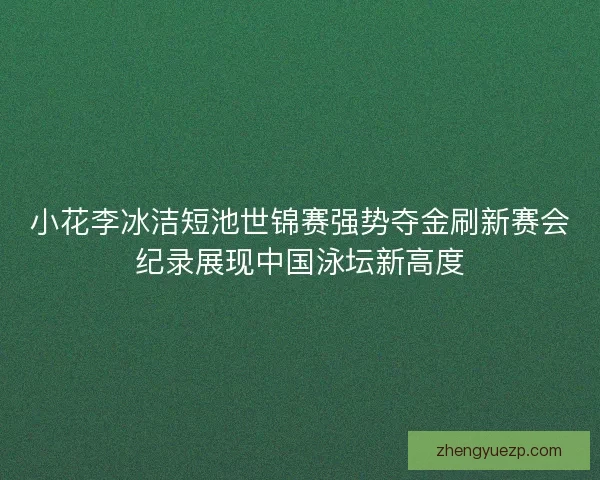 小花李冰洁短池世锦赛强势夺金刷新赛会纪录展现中国泳坛新高度