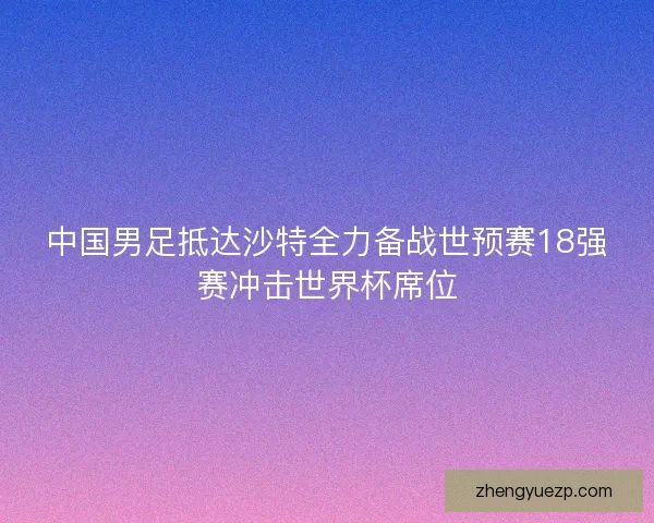 中国男足抵达沙特全力备战世预赛18强赛冲击世界杯席位